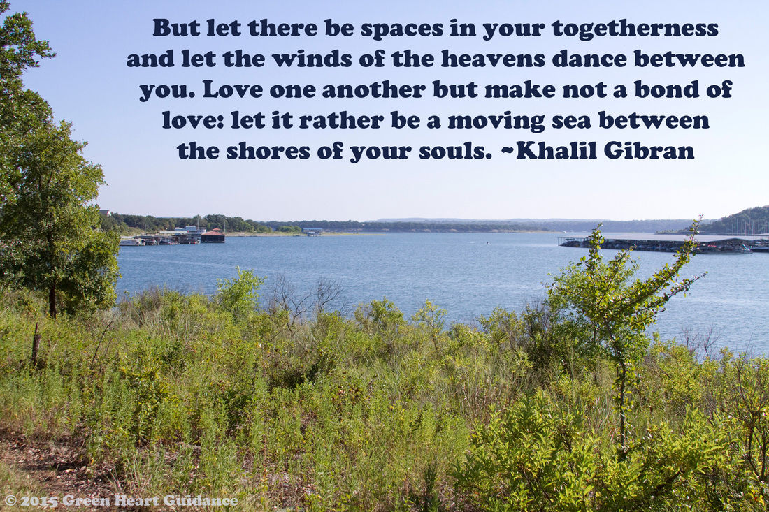 But let there be spaces in your togetherness and let the winds of the heavens dance between you. Love one another but make not a bond of love: let it rather be a moving sea between the shores of your souls. ~Khalil Gibran
