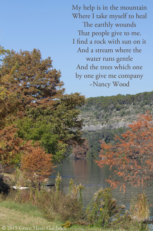 My help is in the mountain Where I take myself to heal The earthly wounds That people give to me. I find a rock with sun on it And a stream where the water runs gentle And the trees which one by one give me company ~Nancy Wood